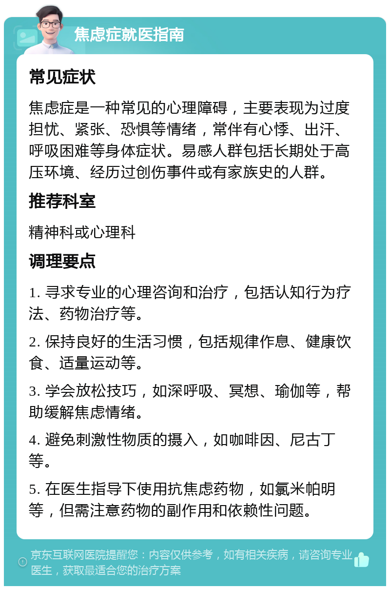 焦虑症就医指南 常见症状 焦虑症是一种常见的心理障碍，主要表现为过度担忧、紧张、恐惧等情绪，常伴有心悸、出汗、呼吸困难等身体症状。易感人群包括长期处于高压环境、经历过创伤事件或有家族史的人群。 推荐科室 精神科或心理科 调理要点 1. 寻求专业的心理咨询和治疗，包括认知行为疗法、药物治疗等。 2. 保持良好的生活习惯，包括规律作息、健康饮食、适量运动等。 3. 学会放松技巧，如深呼吸、冥想、瑜伽等，帮助缓解焦虑情绪。 4. 避免刺激性物质的摄入，如咖啡因、尼古丁等。 5. 在医生指导下使用抗焦虑药物，如氯米帕明等，但需注意药物的副作用和依赖性问题。