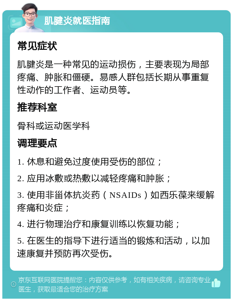 肌腱炎就医指南 常见症状 肌腱炎是一种常见的运动损伤，主要表现为局部疼痛、肿胀和僵硬。易感人群包括长期从事重复性动作的工作者、运动员等。 推荐科室 骨科或运动医学科 调理要点 1. 休息和避免过度使用受伤的部位； 2. 应用冰敷或热敷以减轻疼痛和肿胀； 3. 使用非甾体抗炎药（NSAIDs）如西乐葆来缓解疼痛和炎症； 4. 进行物理治疗和康复训练以恢复功能； 5. 在医生的指导下进行适当的锻炼和活动，以加速康复并预防再次受伤。