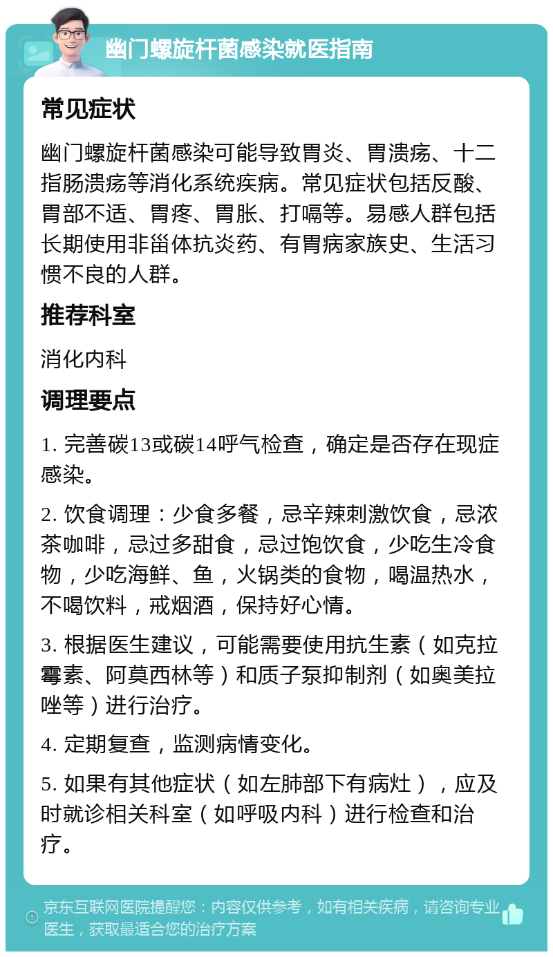 幽门螺旋杆菌感染就医指南 常见症状 幽门螺旋杆菌感染可能导致胃炎、胃溃疡、十二指肠溃疡等消化系统疾病。常见症状包括反酸、胃部不适、胃疼、胃胀、打嗝等。易感人群包括长期使用非甾体抗炎药、有胃病家族史、生活习惯不良的人群。 推荐科室 消化内科 调理要点 1. 完善碳13或碳14呼气检查，确定是否存在现症感染。 2. 饮食调理：少食多餐，忌辛辣刺激饮食，忌浓茶咖啡，忌过多甜食，忌过饱饮食，少吃生冷食物，少吃海鲜、鱼，火锅类的食物，喝温热水，不喝饮料，戒烟酒，保持好心情。 3. 根据医生建议，可能需要使用抗生素（如克拉霉素、阿莫西林等）和质子泵抑制剂（如奥美拉唑等）进行治疗。 4. 定期复查，监测病情变化。 5. 如果有其他症状（如左肺部下有病灶），应及时就诊相关科室（如呼吸内科）进行检查和治疗。