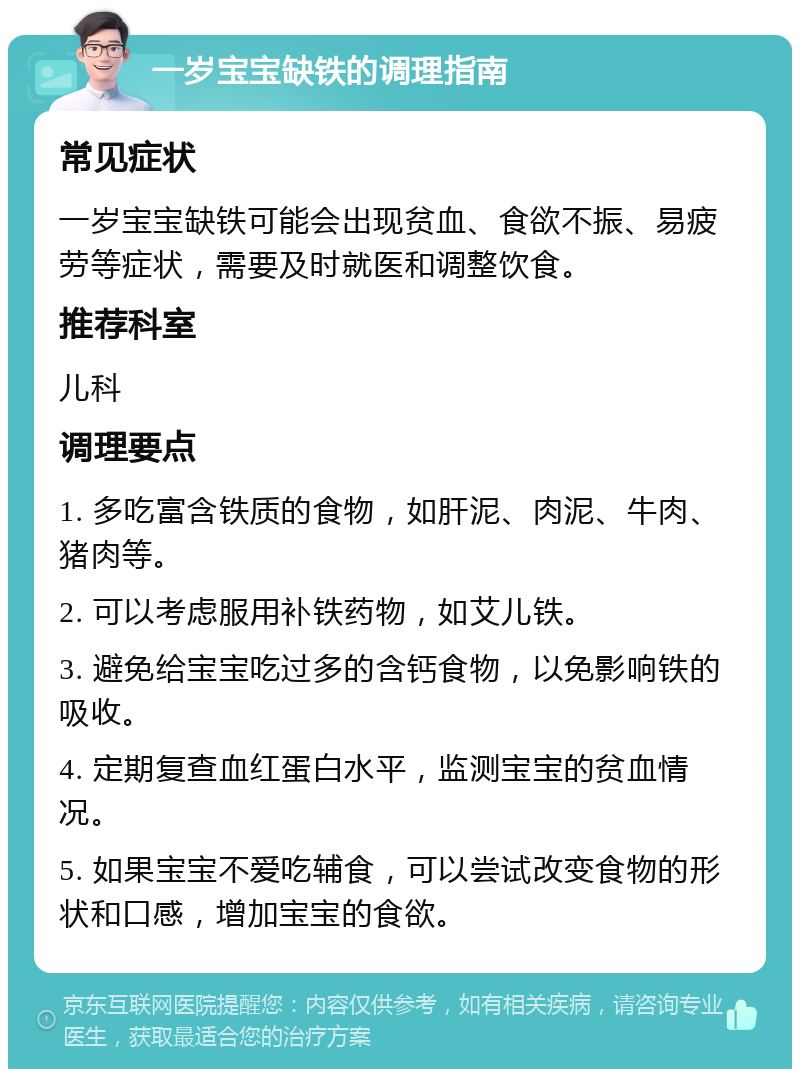 一岁宝宝缺铁的调理指南 常见症状 一岁宝宝缺铁可能会出现贫血、食欲不振、易疲劳等症状，需要及时就医和调整饮食。 推荐科室 儿科 调理要点 1. 多吃富含铁质的食物，如肝泥、肉泥、牛肉、猪肉等。 2. 可以考虑服用补铁药物，如艾儿铁。 3. 避免给宝宝吃过多的含钙食物，以免影响铁的吸收。 4. 定期复查血红蛋白水平，监测宝宝的贫血情况。 5. 如果宝宝不爱吃辅食，可以尝试改变食物的形状和口感，增加宝宝的食欲。