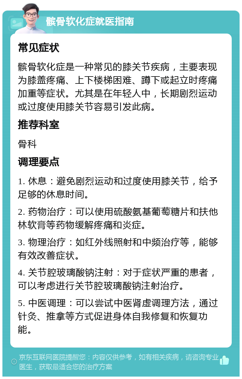 髌骨软化症就医指南 常见症状 髌骨软化症是一种常见的膝关节疾病，主要表现为膝盖疼痛、上下楼梯困难、蹲下或起立时疼痛加重等症状。尤其是在年轻人中，长期剧烈运动或过度使用膝关节容易引发此病。 推荐科室 骨科 调理要点 1. 休息：避免剧烈运动和过度使用膝关节，给予足够的休息时间。 2. 药物治疗：可以使用硫酸氨基葡萄糖片和扶他林软膏等药物缓解疼痛和炎症。 3. 物理治疗：如红外线照射和中频治疗等，能够有效改善症状。 4. 关节腔玻璃酸钠注射：对于症状严重的患者，可以考虑进行关节腔玻璃酸钠注射治疗。 5. 中医调理：可以尝试中医肾虚调理方法，通过针灸、推拿等方式促进身体自我修复和恢复功能。