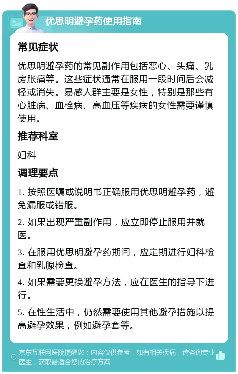 优思明避孕药使用指南 常见症状 优思明避孕药的常见副作用包括恶心、头痛、乳房胀痛等。这些症状通常在服用一段时间后会减轻或消失。易感人群主要是女性，特别是那些有心脏病、血栓病、高血压等疾病的女性需要谨慎使用。 推荐科室 妇科 调理要点 1. 按照医嘱或说明书正确服用优思明避孕药，避免漏服或错服。 2. 如果出现严重副作用，应立即停止服用并就医。 3. 在服用优思明避孕药期间，应定期进行妇科检查和乳腺检查。 4. 如果需要更换避孕方法，应在医生的指导下进行。 5. 在性生活中，仍然需要使用其他避孕措施以提高避孕效果，例如避孕套等。