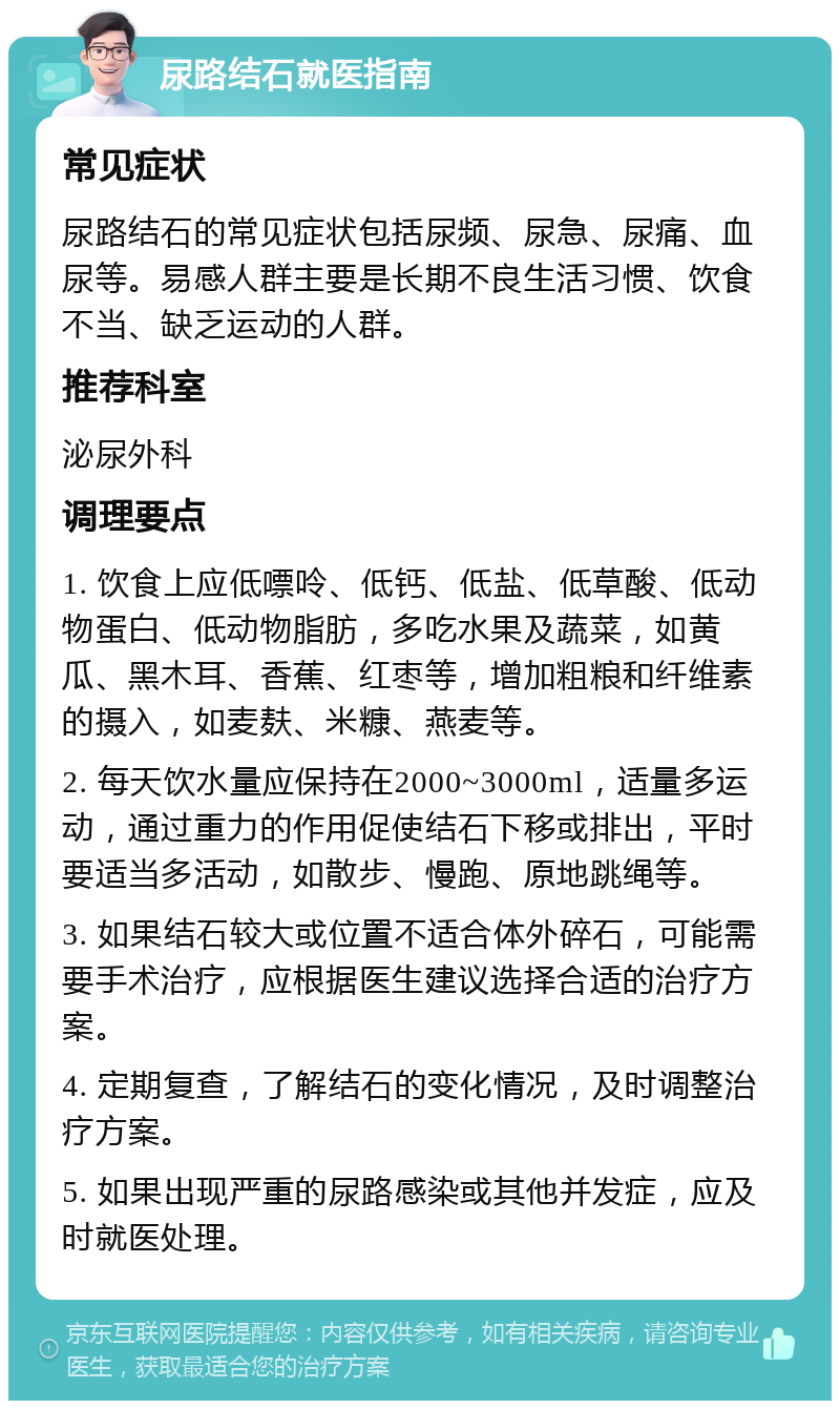 尿路结石就医指南 常见症状 尿路结石的常见症状包括尿频、尿急、尿痛、血尿等。易感人群主要是长期不良生活习惯、饮食不当、缺乏运动的人群。 推荐科室 泌尿外科 调理要点 1. 饮食上应低嘌呤、低钙、低盐、低草酸、低动物蛋白、低动物脂肪，多吃水果及蔬菜，如黄瓜、黑木耳、香蕉、红枣等，增加粗粮和纤维素的摄入，如麦麸、米糠、燕麦等。 2. 每天饮水量应保持在2000~3000ml，适量多运动，通过重力的作用促使结石下移或排出，平时要适当多活动，如散步、慢跑、原地跳绳等。 3. 如果结石较大或位置不适合体外碎石，可能需要手术治疗，应根据医生建议选择合适的治疗方案。 4. 定期复查，了解结石的变化情况，及时调整治疗方案。 5. 如果出现严重的尿路感染或其他并发症，应及时就医处理。