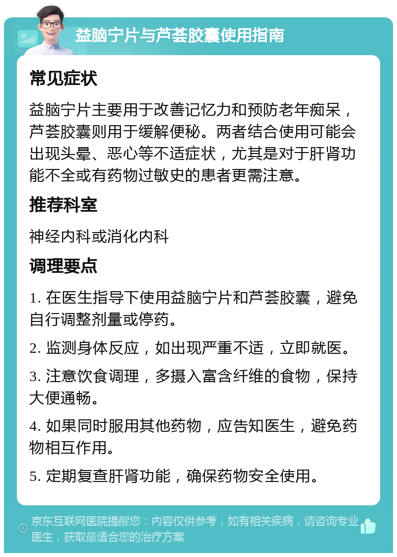 益脑宁片与芦荟胶囊使用指南 常见症状 益脑宁片主要用于改善记忆力和预防老年痴呆，芦荟胶囊则用于缓解便秘。两者结合使用可能会出现头晕、恶心等不适症状，尤其是对于肝肾功能不全或有药物过敏史的患者更需注意。 推荐科室 神经内科或消化内科 调理要点 1. 在医生指导下使用益脑宁片和芦荟胶囊，避免自行调整剂量或停药。 2. 监测身体反应，如出现严重不适，立即就医。 3. 注意饮食调理，多摄入富含纤维的食物，保持大便通畅。 4. 如果同时服用其他药物，应告知医生，避免药物相互作用。 5. 定期复查肝肾功能，确保药物安全使用。