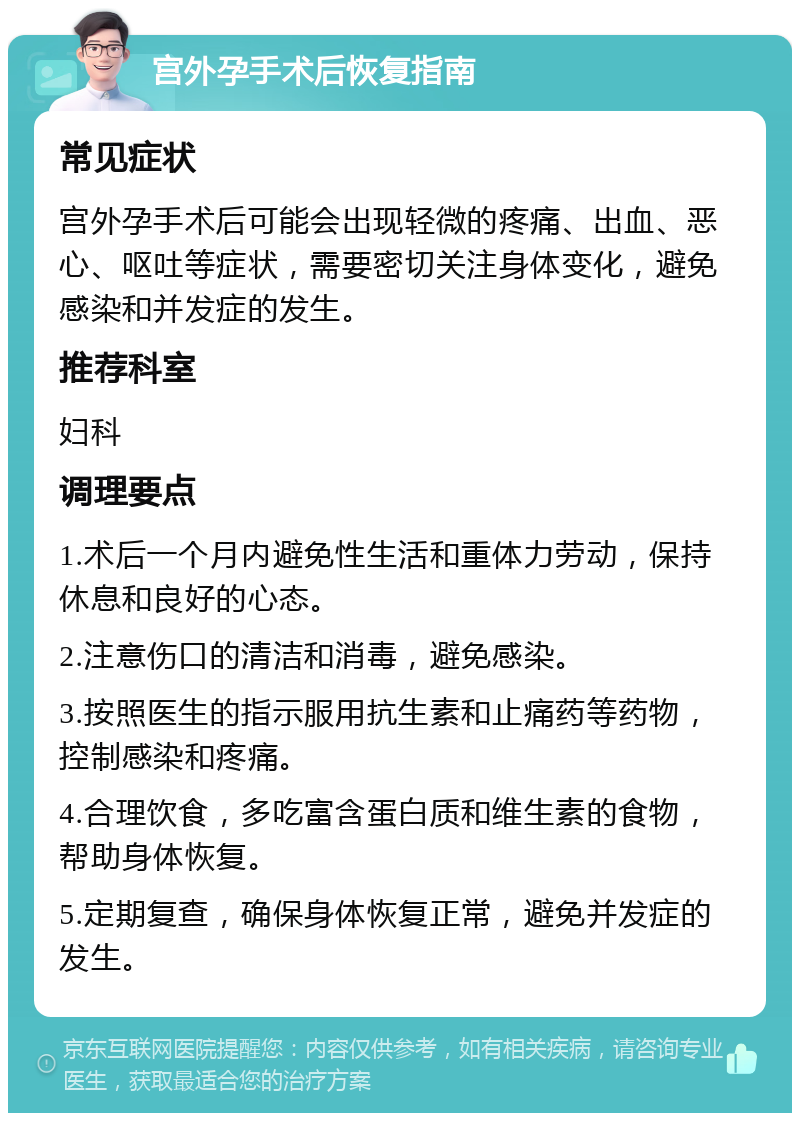 宫外孕手术后恢复指南 常见症状 宫外孕手术后可能会出现轻微的疼痛、出血、恶心、呕吐等症状，需要密切关注身体变化，避免感染和并发症的发生。 推荐科室 妇科 调理要点 1.术后一个月内避免性生活和重体力劳动，保持休息和良好的心态。 2.注意伤口的清洁和消毒，避免感染。 3.按照医生的指示服用抗生素和止痛药等药物，控制感染和疼痛。 4.合理饮食，多吃富含蛋白质和维生素的食物，帮助身体恢复。 5.定期复查，确保身体恢复正常，避免并发症的发生。