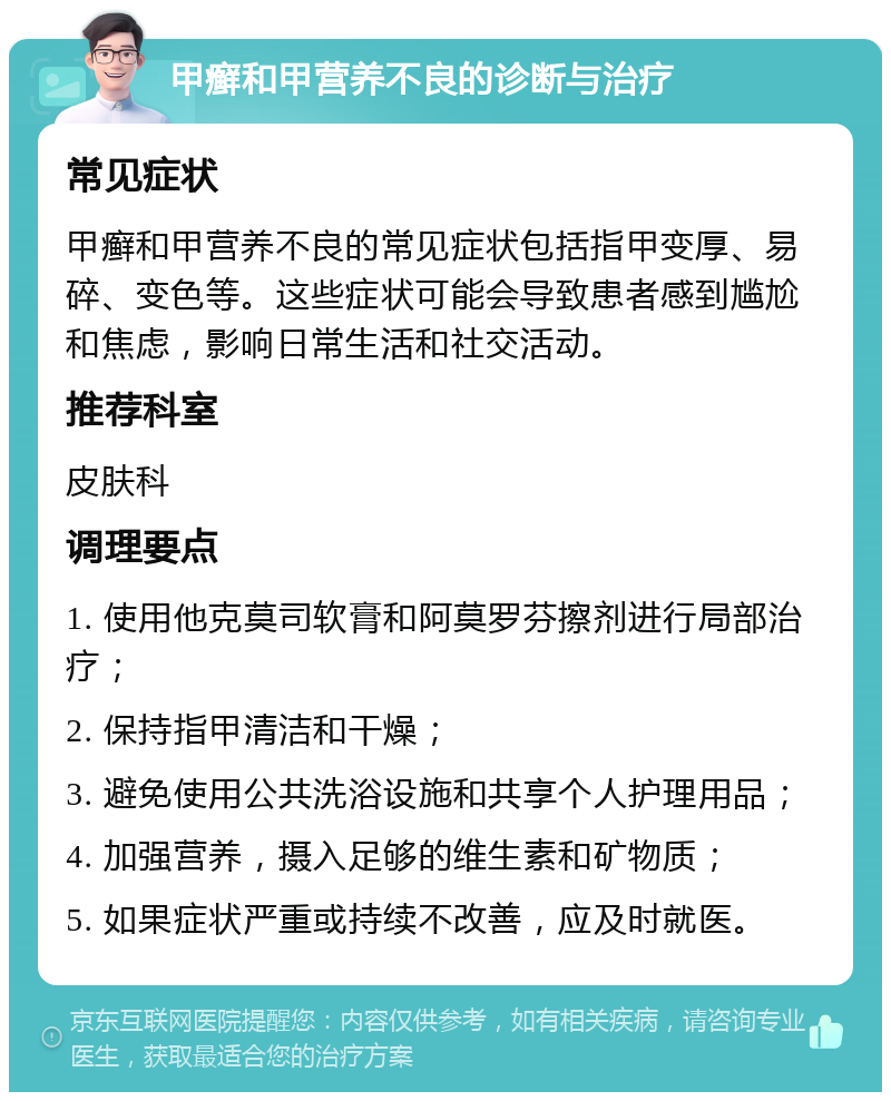 甲癣和甲营养不良的诊断与治疗 常见症状 甲癣和甲营养不良的常见症状包括指甲变厚、易碎、变色等。这些症状可能会导致患者感到尴尬和焦虑，影响日常生活和社交活动。 推荐科室 皮肤科 调理要点 1. 使用他克莫司软膏和阿莫罗芬擦剂进行局部治疗； 2. 保持指甲清洁和干燥； 3. 避免使用公共洗浴设施和共享个人护理用品； 4. 加强营养，摄入足够的维生素和矿物质； 5. 如果症状严重或持续不改善，应及时就医。