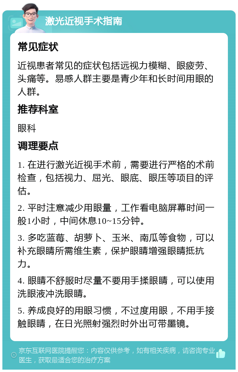 激光近视手术指南 常见症状 近视患者常见的症状包括远视力模糊、眼疲劳、头痛等。易感人群主要是青少年和长时间用眼的人群。 推荐科室 眼科 调理要点 1. 在进行激光近视手术前，需要进行严格的术前检查，包括视力、屈光、眼底、眼压等项目的评估。 2. 平时注意减少用眼量，工作看电脑屏幕时间一般1小时，中间休息10~15分钟。 3. 多吃蓝莓、胡萝卜、玉米、南瓜等食物，可以补充眼睛所需维生素，保护眼睛增强眼睛抵抗力。 4. 眼睛不舒服时尽量不要用手揉眼睛，可以使用洗眼液冲洗眼睛。 5. 养成良好的用眼习惯，不过度用眼，不用手接触眼睛，在日光照射强烈时外出可带墨镜。