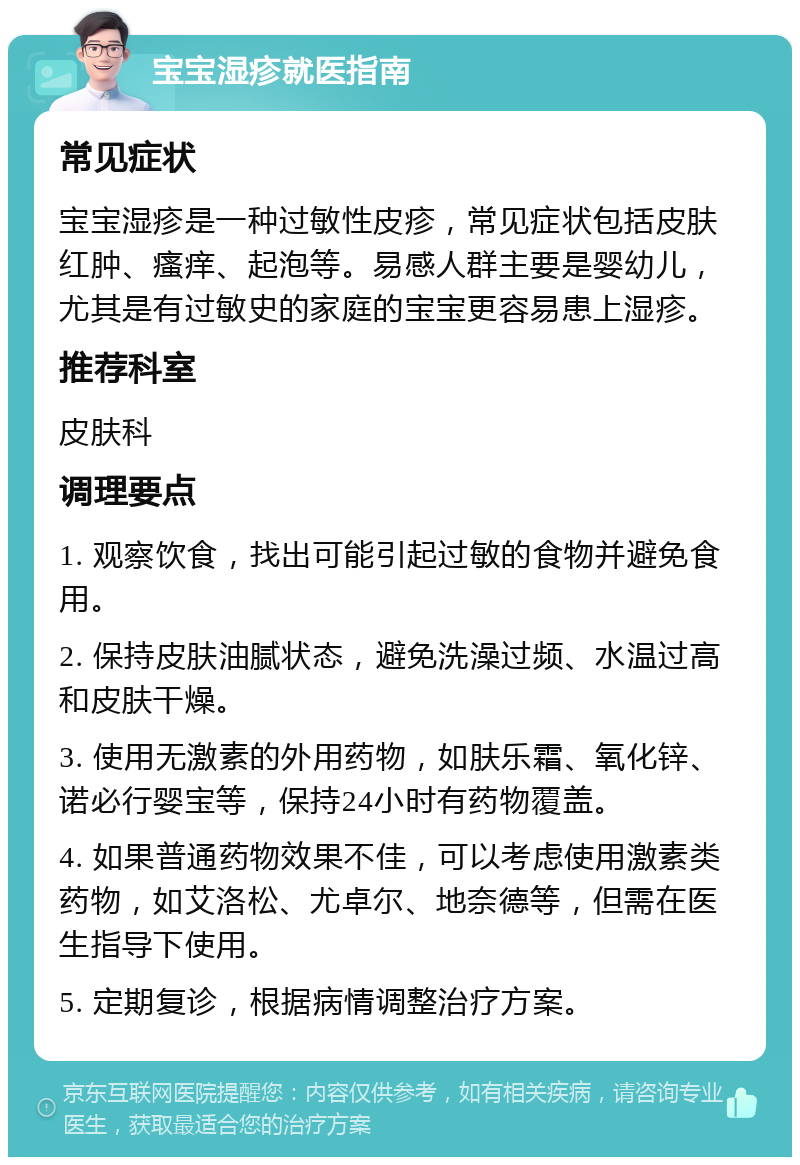 宝宝湿疹就医指南 常见症状 宝宝湿疹是一种过敏性皮疹，常见症状包括皮肤红肿、瘙痒、起泡等。易感人群主要是婴幼儿，尤其是有过敏史的家庭的宝宝更容易患上湿疹。 推荐科室 皮肤科 调理要点 1. 观察饮食，找出可能引起过敏的食物并避免食用。 2. 保持皮肤油腻状态，避免洗澡过频、水温过高和皮肤干燥。 3. 使用无激素的外用药物，如肤乐霜、氧化锌、诺必行婴宝等，保持24小时有药物覆盖。 4. 如果普通药物效果不佳，可以考虑使用激素类药物，如艾洛松、尤卓尔、地奈德等，但需在医生指导下使用。 5. 定期复诊，根据病情调整治疗方案。