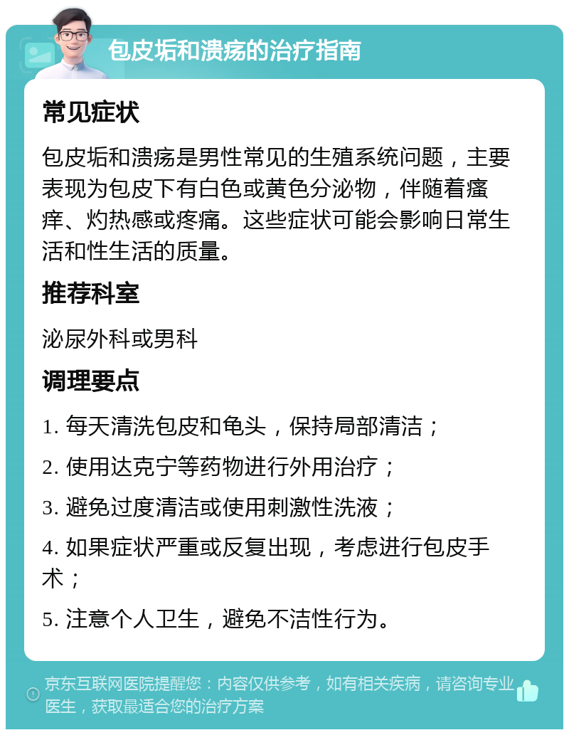 包皮垢和溃疡的治疗指南 常见症状 包皮垢和溃疡是男性常见的生殖系统问题，主要表现为包皮下有白色或黄色分泌物，伴随着瘙痒、灼热感或疼痛。这些症状可能会影响日常生活和性生活的质量。 推荐科室 泌尿外科或男科 调理要点 1. 每天清洗包皮和龟头，保持局部清洁； 2. 使用达克宁等药物进行外用治疗； 3. 避免过度清洁或使用刺激性洗液； 4. 如果症状严重或反复出现，考虑进行包皮手术； 5. 注意个人卫生，避免不洁性行为。