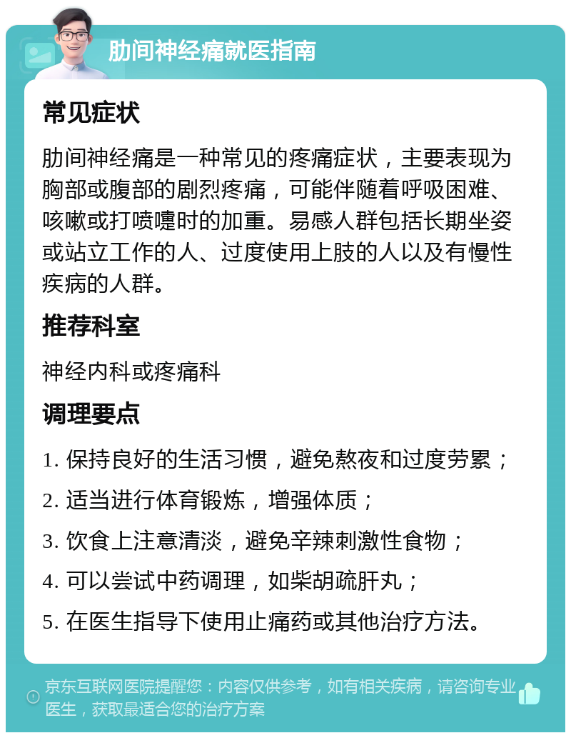 肋间神经痛就医指南 常见症状 肋间神经痛是一种常见的疼痛症状，主要表现为胸部或腹部的剧烈疼痛，可能伴随着呼吸困难、咳嗽或打喷嚏时的加重。易感人群包括长期坐姿或站立工作的人、过度使用上肢的人以及有慢性疾病的人群。 推荐科室 神经内科或疼痛科 调理要点 1. 保持良好的生活习惯，避免熬夜和过度劳累； 2. 适当进行体育锻炼，增强体质； 3. 饮食上注意清淡，避免辛辣刺激性食物； 4. 可以尝试中药调理，如柴胡疏肝丸； 5. 在医生指导下使用止痛药或其他治疗方法。