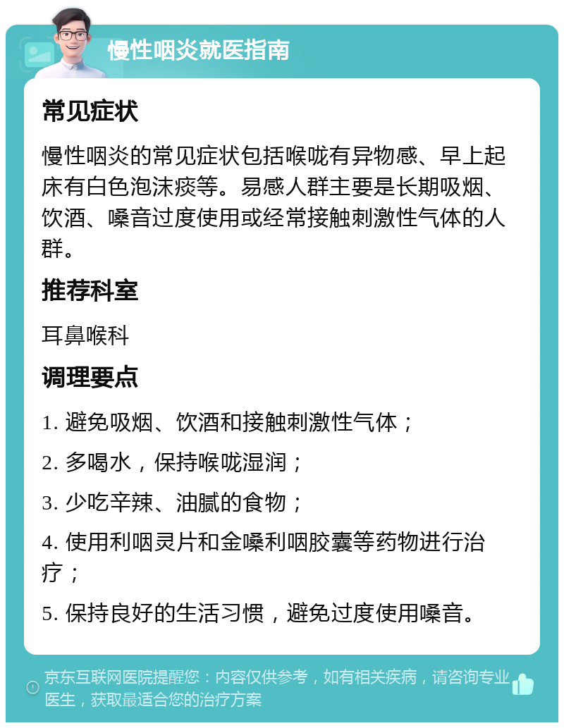 慢性咽炎就医指南 常见症状 慢性咽炎的常见症状包括喉咙有异物感、早上起床有白色泡沫痰等。易感人群主要是长期吸烟、饮酒、嗓音过度使用或经常接触刺激性气体的人群。 推荐科室 耳鼻喉科 调理要点 1. 避免吸烟、饮酒和接触刺激性气体； 2. 多喝水，保持喉咙湿润； 3. 少吃辛辣、油腻的食物； 4. 使用利咽灵片和金嗓利咽胶囊等药物进行治疗； 5. 保持良好的生活习惯，避免过度使用嗓音。