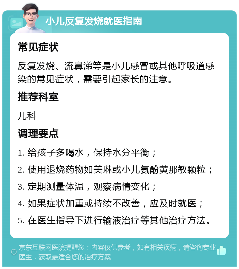 小儿反复发烧就医指南 常见症状 反复发烧、流鼻涕等是小儿感冒或其他呼吸道感染的常见症状，需要引起家长的注意。 推荐科室 儿科 调理要点 1. 给孩子多喝水，保持水分平衡； 2. 使用退烧药物如美琳或小儿氨酚黄那敏颗粒； 3. 定期测量体温，观察病情变化； 4. 如果症状加重或持续不改善，应及时就医； 5. 在医生指导下进行输液治疗等其他治疗方法。