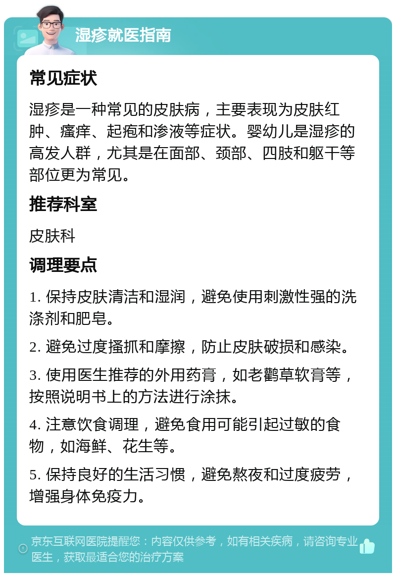 湿疹就医指南 常见症状 湿疹是一种常见的皮肤病，主要表现为皮肤红肿、瘙痒、起疱和渗液等症状。婴幼儿是湿疹的高发人群，尤其是在面部、颈部、四肢和躯干等部位更为常见。 推荐科室 皮肤科 调理要点 1. 保持皮肤清洁和湿润，避免使用刺激性强的洗涤剂和肥皂。 2. 避免过度搔抓和摩擦，防止皮肤破损和感染。 3. 使用医生推荐的外用药膏，如老鹳草软膏等，按照说明书上的方法进行涂抹。 4. 注意饮食调理，避免食用可能引起过敏的食物，如海鲜、花生等。 5. 保持良好的生活习惯，避免熬夜和过度疲劳，增强身体免疫力。