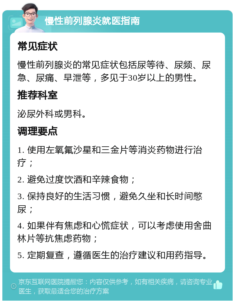 慢性前列腺炎就医指南 常见症状 慢性前列腺炎的常见症状包括尿等待、尿频、尿急、尿痛、早泄等，多见于30岁以上的男性。 推荐科室 泌尿外科或男科。 调理要点 1. 使用左氧氟沙星和三金片等消炎药物进行治疗； 2. 避免过度饮酒和辛辣食物； 3. 保持良好的生活习惯，避免久坐和长时间憋尿； 4. 如果伴有焦虑和心慌症状，可以考虑使用舍曲林片等抗焦虑药物； 5. 定期复查，遵循医生的治疗建议和用药指导。