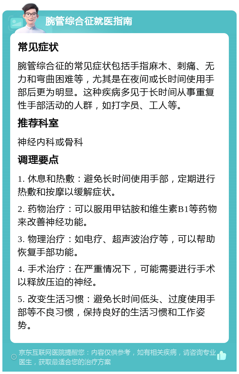 腕管综合征就医指南 常见症状 腕管综合征的常见症状包括手指麻木、刺痛、无力和弯曲困难等，尤其是在夜间或长时间使用手部后更为明显。这种疾病多见于长时间从事重复性手部活动的人群，如打字员、工人等。 推荐科室 神经内科或骨科 调理要点 1. 休息和热敷：避免长时间使用手部，定期进行热敷和按摩以缓解症状。 2. 药物治疗：可以服用甲钴胺和维生素B1等药物来改善神经功能。 3. 物理治疗：如电疗、超声波治疗等，可以帮助恢复手部功能。 4. 手术治疗：在严重情况下，可能需要进行手术以释放压迫的神经。 5. 改变生活习惯：避免长时间低头、过度使用手部等不良习惯，保持良好的生活习惯和工作姿势。