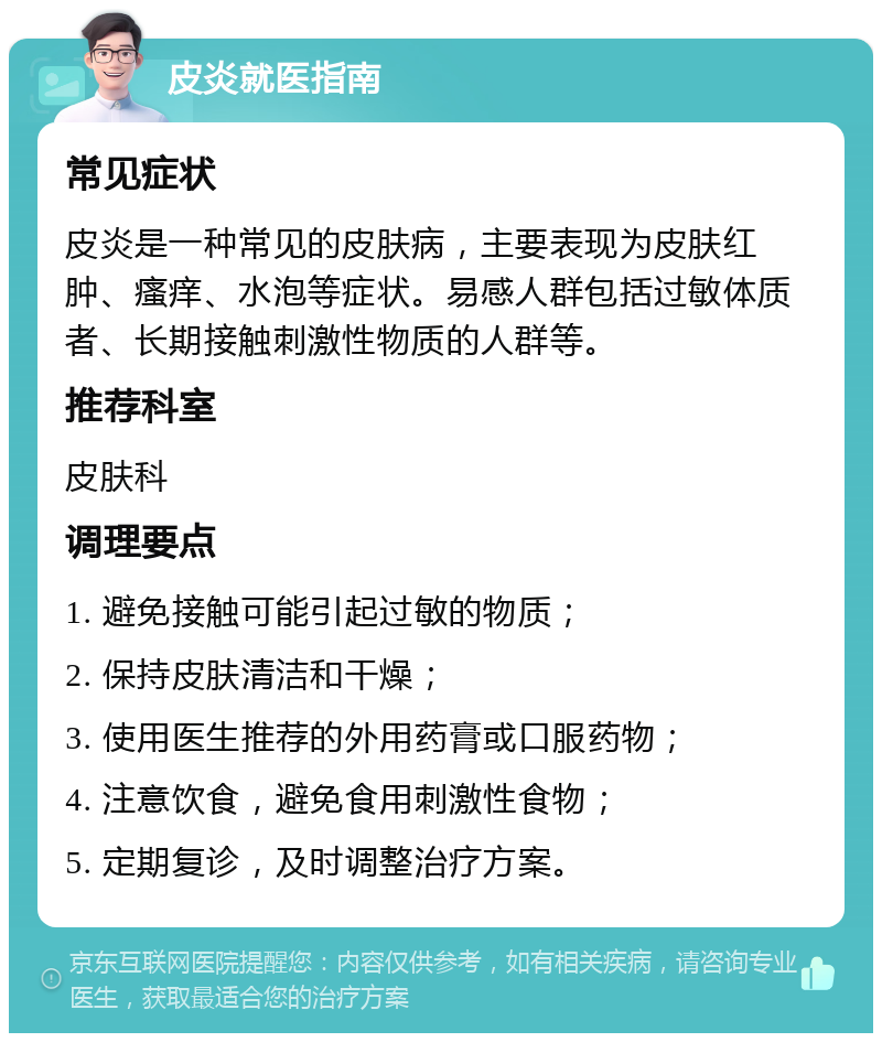 皮炎就医指南 常见症状 皮炎是一种常见的皮肤病，主要表现为皮肤红肿、瘙痒、水泡等症状。易感人群包括过敏体质者、长期接触刺激性物质的人群等。 推荐科室 皮肤科 调理要点 1. 避免接触可能引起过敏的物质； 2. 保持皮肤清洁和干燥； 3. 使用医生推荐的外用药膏或口服药物； 4. 注意饮食，避免食用刺激性食物； 5. 定期复诊，及时调整治疗方案。