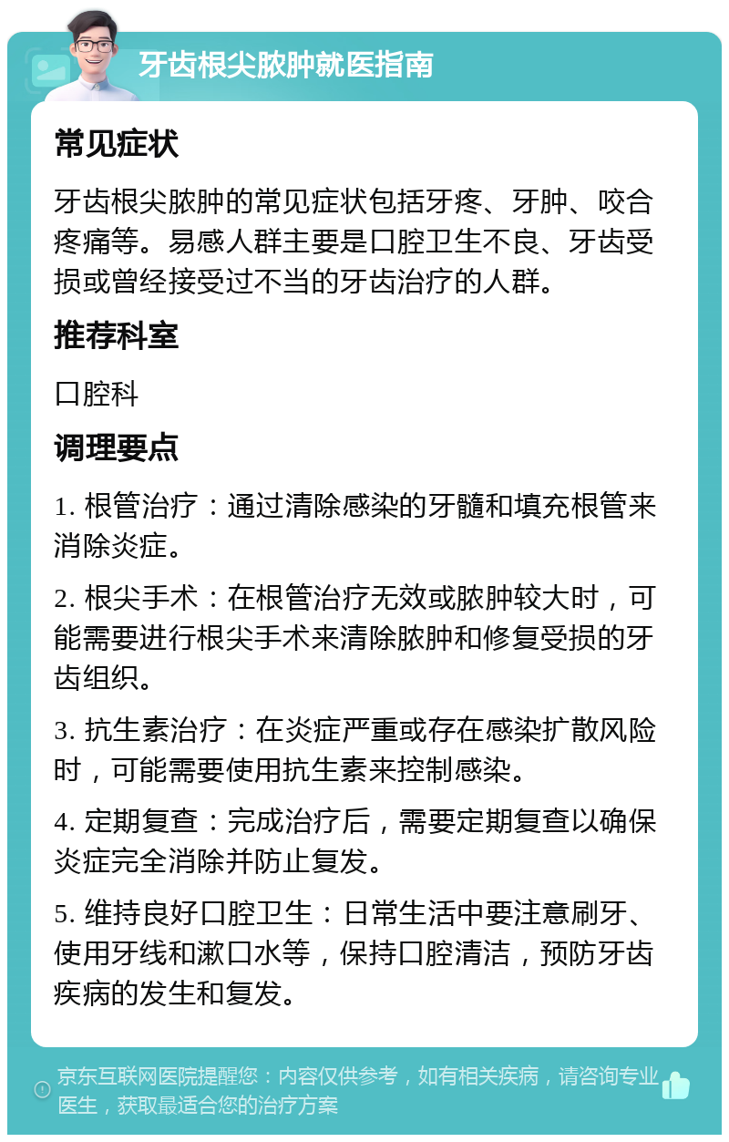 牙齿根尖脓肿就医指南 常见症状 牙齿根尖脓肿的常见症状包括牙疼、牙肿、咬合疼痛等。易感人群主要是口腔卫生不良、牙齿受损或曾经接受过不当的牙齿治疗的人群。 推荐科室 口腔科 调理要点 1. 根管治疗：通过清除感染的牙髓和填充根管来消除炎症。 2. 根尖手术：在根管治疗无效或脓肿较大时，可能需要进行根尖手术来清除脓肿和修复受损的牙齿组织。 3. 抗生素治疗：在炎症严重或存在感染扩散风险时，可能需要使用抗生素来控制感染。 4. 定期复查：完成治疗后，需要定期复查以确保炎症完全消除并防止复发。 5. 维持良好口腔卫生：日常生活中要注意刷牙、使用牙线和漱口水等，保持口腔清洁，预防牙齿疾病的发生和复发。