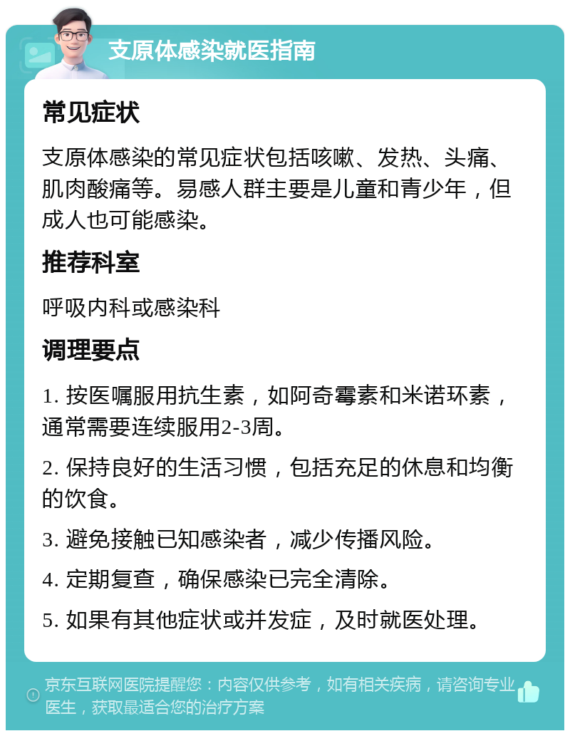 支原体感染就医指南 常见症状 支原体感染的常见症状包括咳嗽、发热、头痛、肌肉酸痛等。易感人群主要是儿童和青少年，但成人也可能感染。 推荐科室 呼吸内科或感染科 调理要点 1. 按医嘱服用抗生素，如阿奇霉素和米诺环素，通常需要连续服用2-3周。 2. 保持良好的生活习惯，包括充足的休息和均衡的饮食。 3. 避免接触已知感染者，减少传播风险。 4. 定期复查，确保感染已完全清除。 5. 如果有其他症状或并发症，及时就医处理。