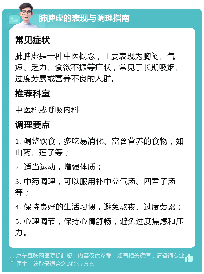 肺脾虚的表现与调理指南 常见症状 肺脾虚是一种中医概念，主要表现为胸闷、气短、乏力、食欲不振等症状，常见于长期吸烟、过度劳累或营养不良的人群。 推荐科室 中医科或呼吸内科 调理要点 1. 调整饮食，多吃易消化、富含营养的食物，如山药、莲子等； 2. 适当运动，增强体质； 3. 中药调理，可以服用补中益气汤、四君子汤等； 4. 保持良好的生活习惯，避免熬夜、过度劳累； 5. 心理调节，保持心情舒畅，避免过度焦虑和压力。