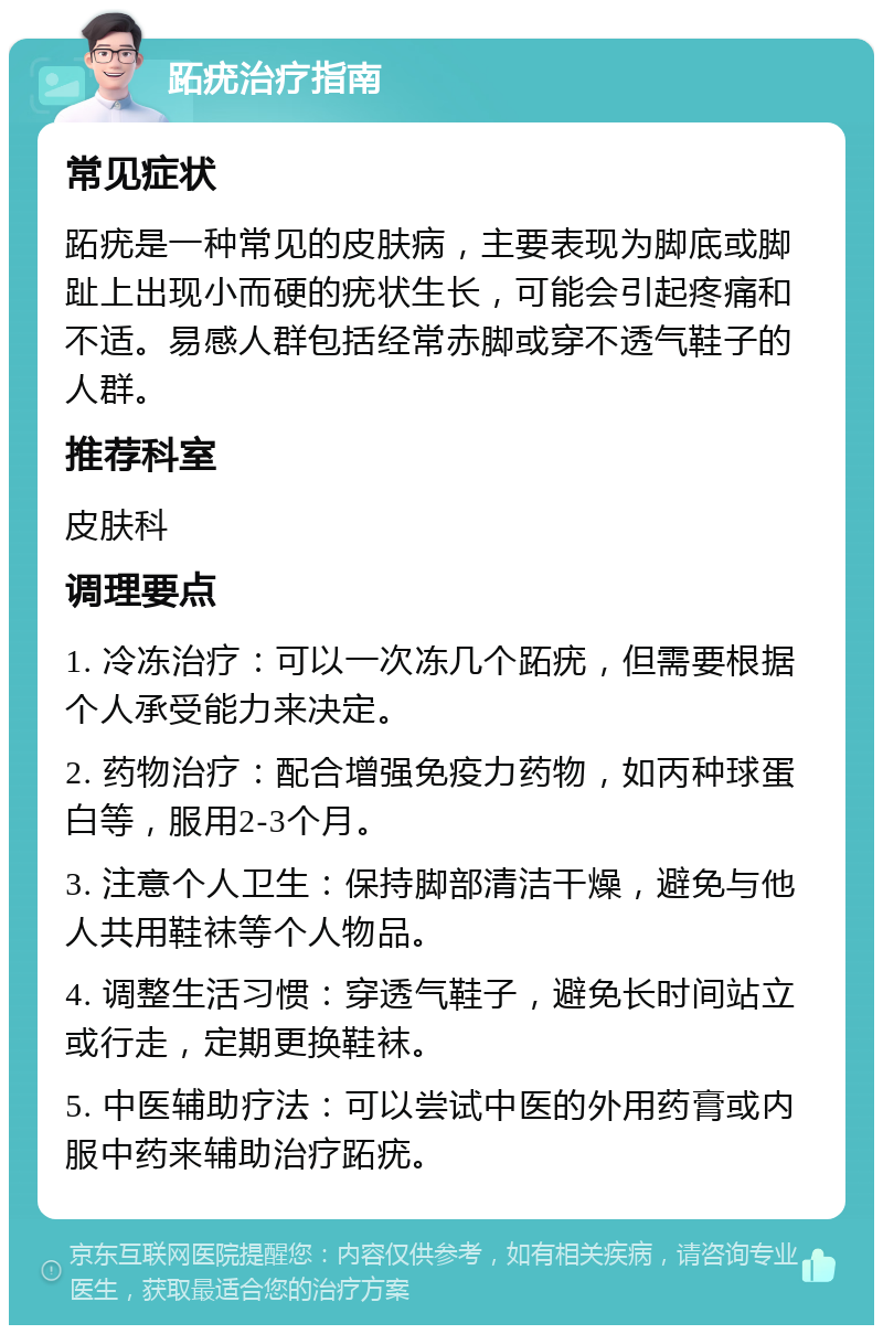 跖疣治疗指南 常见症状 跖疣是一种常见的皮肤病，主要表现为脚底或脚趾上出现小而硬的疣状生长，可能会引起疼痛和不适。易感人群包括经常赤脚或穿不透气鞋子的人群。 推荐科室 皮肤科 调理要点 1. 冷冻治疗：可以一次冻几个跖疣，但需要根据个人承受能力来决定。 2. 药物治疗：配合增强免疫力药物，如丙种球蛋白等，服用2-3个月。 3. 注意个人卫生：保持脚部清洁干燥，避免与他人共用鞋袜等个人物品。 4. 调整生活习惯：穿透气鞋子，避免长时间站立或行走，定期更换鞋袜。 5. 中医辅助疗法：可以尝试中医的外用药膏或内服中药来辅助治疗跖疣。