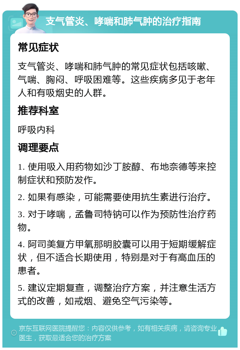 支气管炎、哮喘和肺气肿的治疗指南 常见症状 支气管炎、哮喘和肺气肿的常见症状包括咳嗽、气喘、胸闷、呼吸困难等。这些疾病多见于老年人和有吸烟史的人群。 推荐科室 呼吸内科 调理要点 1. 使用吸入用药物如沙丁胺醇、布地奈德等来控制症状和预防发作。 2. 如果有感染，可能需要使用抗生素进行治疗。 3. 对于哮喘，孟鲁司特钠可以作为预防性治疗药物。 4. 阿司美复方甲氧那明胶囊可以用于短期缓解症状，但不适合长期使用，特别是对于有高血压的患者。 5. 建议定期复查，调整治疗方案，并注意生活方式的改善，如戒烟、避免空气污染等。