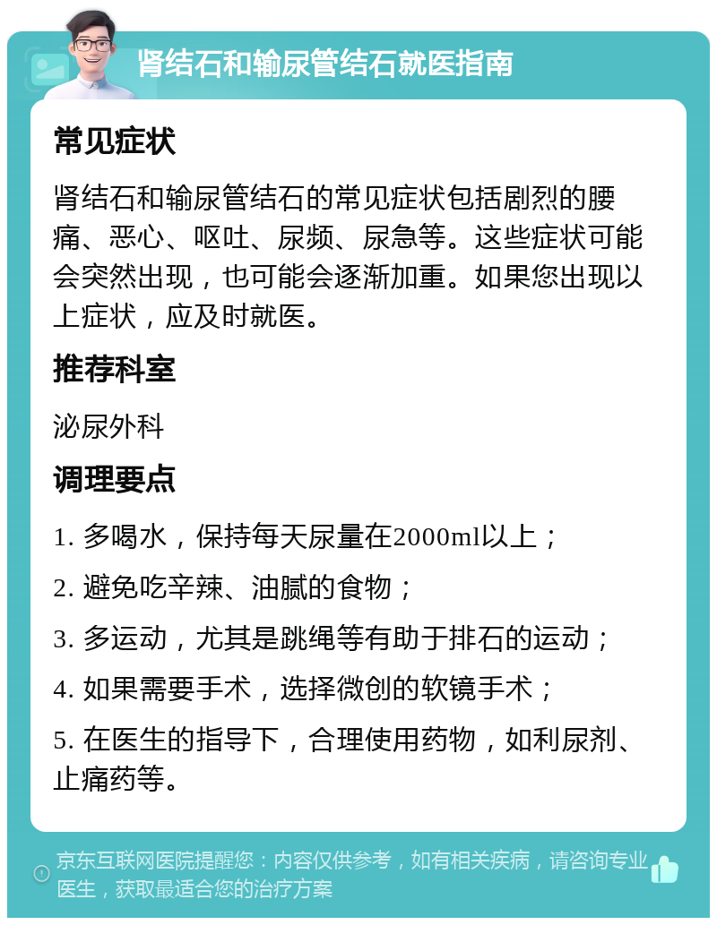 肾结石和输尿管结石就医指南 常见症状 肾结石和输尿管结石的常见症状包括剧烈的腰痛、恶心、呕吐、尿频、尿急等。这些症状可能会突然出现，也可能会逐渐加重。如果您出现以上症状，应及时就医。 推荐科室 泌尿外科 调理要点 1. 多喝水，保持每天尿量在2000ml以上； 2. 避免吃辛辣、油腻的食物； 3. 多运动，尤其是跳绳等有助于排石的运动； 4. 如果需要手术，选择微创的软镜手术； 5. 在医生的指导下，合理使用药物，如利尿剂、止痛药等。