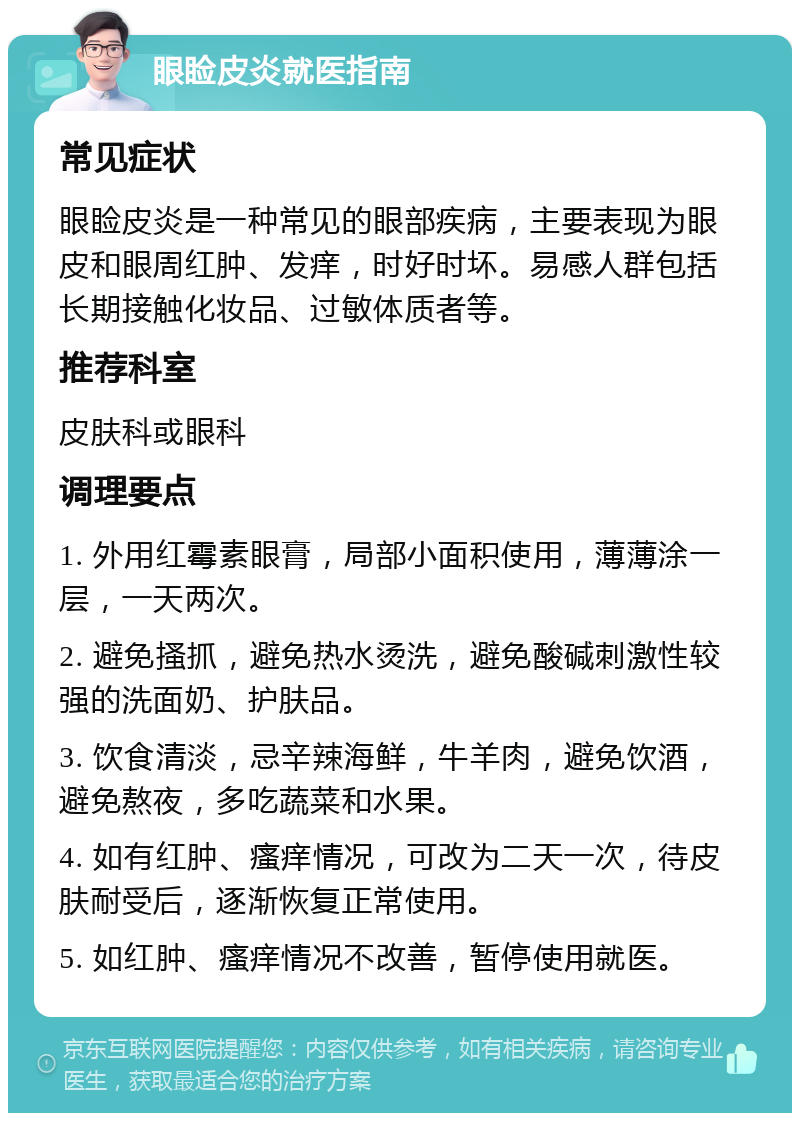 眼睑皮炎就医指南 常见症状 眼睑皮炎是一种常见的眼部疾病，主要表现为眼皮和眼周红肿、发痒，时好时坏。易感人群包括长期接触化妆品、过敏体质者等。 推荐科室 皮肤科或眼科 调理要点 1. 外用红霉素眼膏，局部小面积使用，薄薄涂一层，一天两次。 2. 避免搔抓，避免热水烫洗，避免酸碱刺激性较强的洗面奶、护肤品。 3. 饮食清淡，忌辛辣海鲜，牛羊肉，避免饮酒，避免熬夜，多吃蔬菜和水果。 4. 如有红肿、瘙痒情况，可改为二天一次，待皮肤耐受后，逐渐恢复正常使用。 5. 如红肿、瘙痒情况不改善，暂停使用就医。