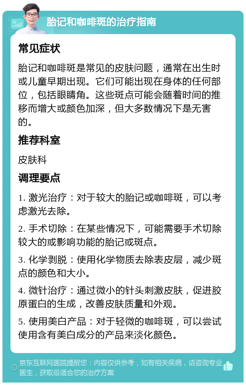 胎记和咖啡斑的治疗指南 常见症状 胎记和咖啡斑是常见的皮肤问题，通常在出生时或儿童早期出现。它们可能出现在身体的任何部位，包括眼睛角。这些斑点可能会随着时间的推移而增大或颜色加深，但大多数情况下是无害的。 推荐科室 皮肤科 调理要点 1. 激光治疗：对于较大的胎记或咖啡斑，可以考虑激光去除。 2. 手术切除：在某些情况下，可能需要手术切除较大的或影响功能的胎记或斑点。 3. 化学剥脱：使用化学物质去除表皮层，减少斑点的颜色和大小。 4. 微针治疗：通过微小的针头刺激皮肤，促进胶原蛋白的生成，改善皮肤质量和外观。 5. 使用美白产品：对于轻微的咖啡斑，可以尝试使用含有美白成分的产品来淡化颜色。