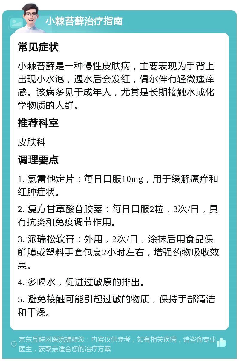 小棘苔藓治疗指南 常见症状 小棘苔藓是一种慢性皮肤病，主要表现为手背上出现小水泡，遇水后会发红，偶尔伴有轻微瘙痒感。该病多见于成年人，尤其是长期接触水或化学物质的人群。 推荐科室 皮肤科 调理要点 1. 氯雷他定片：每日口服10mg，用于缓解瘙痒和红肿症状。 2. 复方甘草酸苷胶囊：每日口服2粒，3次/日，具有抗炎和免疫调节作用。 3. 派瑞松软膏：外用，2次/日，涂抹后用食品保鲜膜或塑料手套包裹2小时左右，增强药物吸收效果。 4. 多喝水，促进过敏原的排出。 5. 避免接触可能引起过敏的物质，保持手部清洁和干燥。