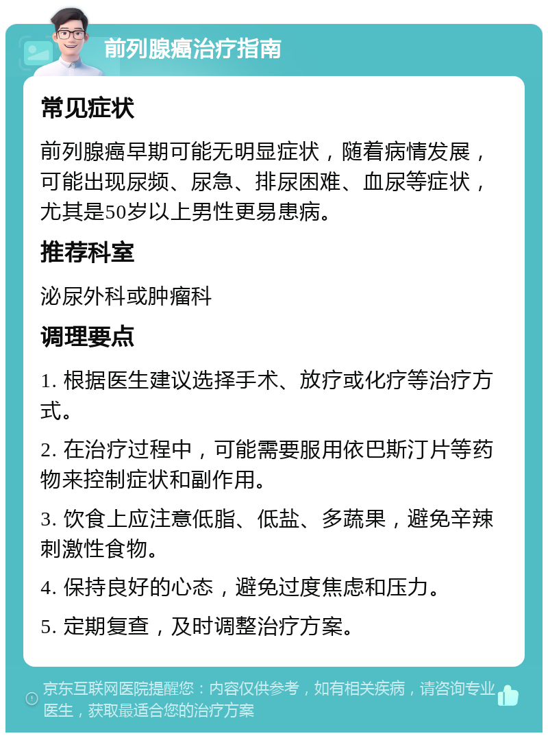 前列腺癌治疗指南 常见症状 前列腺癌早期可能无明显症状，随着病情发展，可能出现尿频、尿急、排尿困难、血尿等症状，尤其是50岁以上男性更易患病。 推荐科室 泌尿外科或肿瘤科 调理要点 1. 根据医生建议选择手术、放疗或化疗等治疗方式。 2. 在治疗过程中，可能需要服用依巴斯汀片等药物来控制症状和副作用。 3. 饮食上应注意低脂、低盐、多蔬果，避免辛辣刺激性食物。 4. 保持良好的心态，避免过度焦虑和压力。 5. 定期复查，及时调整治疗方案。