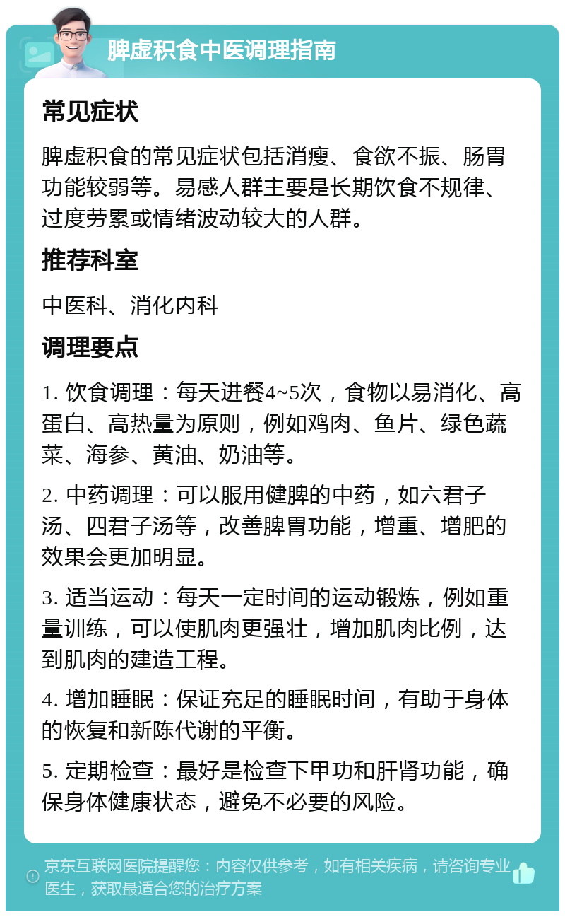 脾虚积食中医调理指南 常见症状 脾虚积食的常见症状包括消瘦、食欲不振、肠胃功能较弱等。易感人群主要是长期饮食不规律、过度劳累或情绪波动较大的人群。 推荐科室 中医科、消化内科 调理要点 1. 饮食调理：每天进餐4~5次，食物以易消化、高蛋白、高热量为原则，例如鸡肉、鱼片、绿色蔬菜、海参、黄油、奶油等。 2. 中药调理：可以服用健脾的中药，如六君子汤、四君子汤等，改善脾胃功能，增重、增肥的效果会更加明显。 3. 适当运动：每天一定时间的运动锻炼，例如重量训练，可以使肌肉更强壮，增加肌肉比例，达到肌肉的建造工程。 4. 增加睡眠：保证充足的睡眠时间，有助于身体的恢复和新陈代谢的平衡。 5. 定期检查：最好是检查下甲功和肝肾功能，确保身体健康状态，避免不必要的风险。