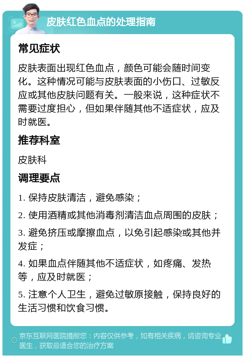 皮肤红色血点的处理指南 常见症状 皮肤表面出现红色血点，颜色可能会随时间变化。这种情况可能与皮肤表面的小伤口、过敏反应或其他皮肤问题有关。一般来说，这种症状不需要过度担心，但如果伴随其他不适症状，应及时就医。 推荐科室 皮肤科 调理要点 1. 保持皮肤清洁，避免感染； 2. 使用酒精或其他消毒剂清洁血点周围的皮肤； 3. 避免挤压或摩擦血点，以免引起感染或其他并发症； 4. 如果血点伴随其他不适症状，如疼痛、发热等，应及时就医； 5. 注意个人卫生，避免过敏原接触，保持良好的生活习惯和饮食习惯。