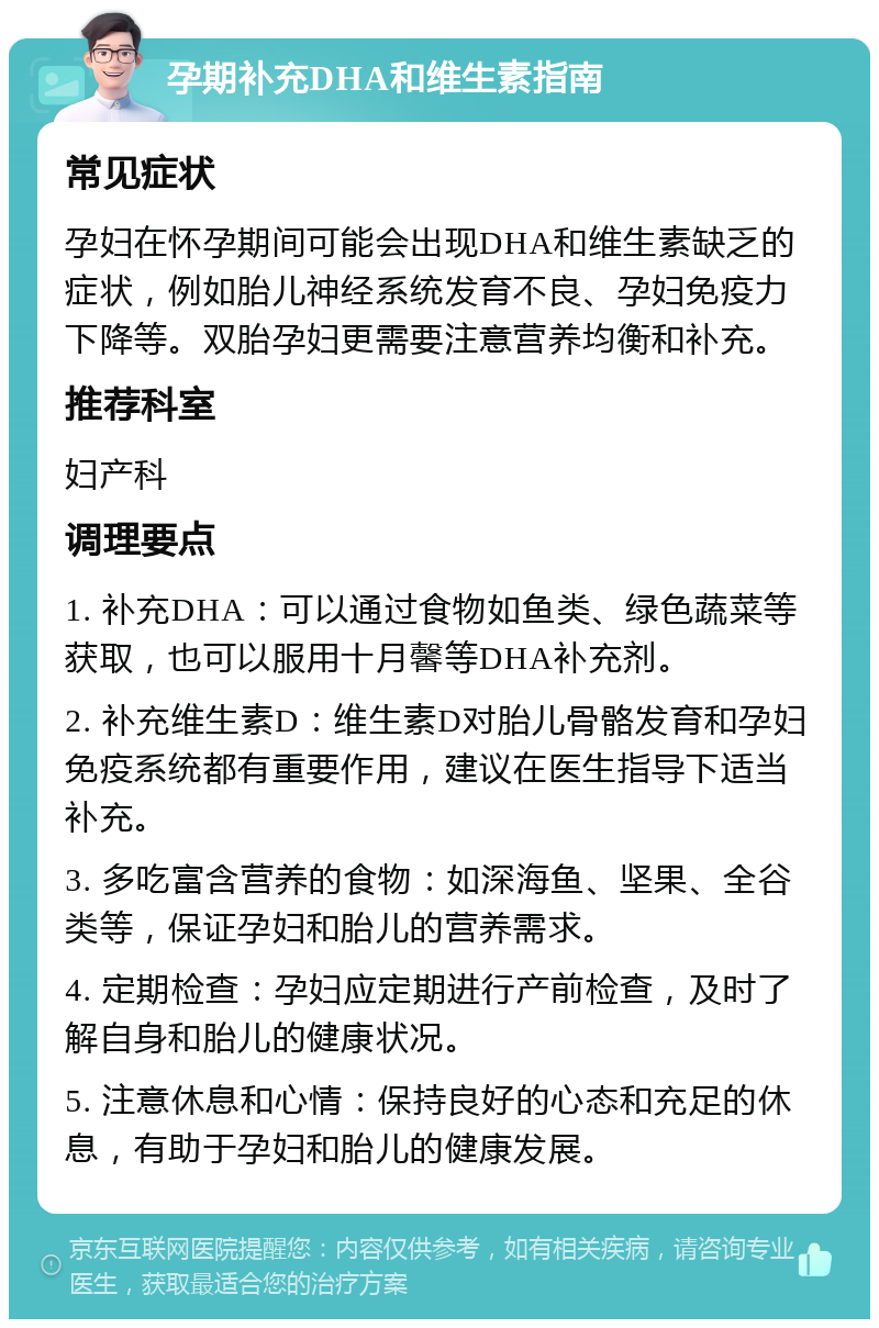 孕期补充DHA和维生素指南 常见症状 孕妇在怀孕期间可能会出现DHA和维生素缺乏的症状，例如胎儿神经系统发育不良、孕妇免疫力下降等。双胎孕妇更需要注意营养均衡和补充。 推荐科室 妇产科 调理要点 1. 补充DHA：可以通过食物如鱼类、绿色蔬菜等获取，也可以服用十月馨等DHA补充剂。 2. 补充维生素D：维生素D对胎儿骨骼发育和孕妇免疫系统都有重要作用，建议在医生指导下适当补充。 3. 多吃富含营养的食物：如深海鱼、坚果、全谷类等，保证孕妇和胎儿的营养需求。 4. 定期检查：孕妇应定期进行产前检查，及时了解自身和胎儿的健康状况。 5. 注意休息和心情：保持良好的心态和充足的休息，有助于孕妇和胎儿的健康发展。