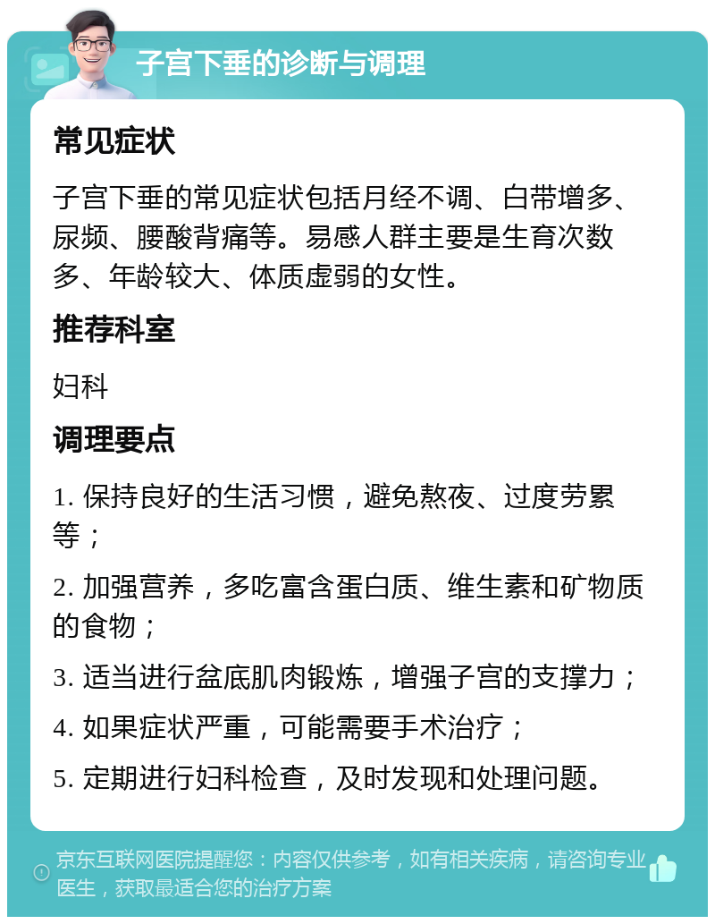 子宫下垂的诊断与调理 常见症状 子宫下垂的常见症状包括月经不调、白带增多、尿频、腰酸背痛等。易感人群主要是生育次数多、年龄较大、体质虚弱的女性。 推荐科室 妇科 调理要点 1. 保持良好的生活习惯，避免熬夜、过度劳累等； 2. 加强营养，多吃富含蛋白质、维生素和矿物质的食物； 3. 适当进行盆底肌肉锻炼，增强子宫的支撑力； 4. 如果症状严重，可能需要手术治疗； 5. 定期进行妇科检查，及时发现和处理问题。