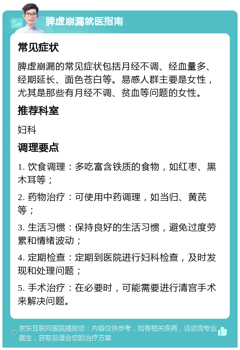 脾虚崩漏就医指南 常见症状 脾虚崩漏的常见症状包括月经不调、经血量多、经期延长、面色苍白等。易感人群主要是女性，尤其是那些有月经不调、贫血等问题的女性。 推荐科室 妇科 调理要点 1. 饮食调理：多吃富含铁质的食物，如红枣、黑木耳等； 2. 药物治疗：可使用中药调理，如当归、黄芪等； 3. 生活习惯：保持良好的生活习惯，避免过度劳累和情绪波动； 4. 定期检查：定期到医院进行妇科检查，及时发现和处理问题； 5. 手术治疗：在必要时，可能需要进行清宫手术来解决问题。