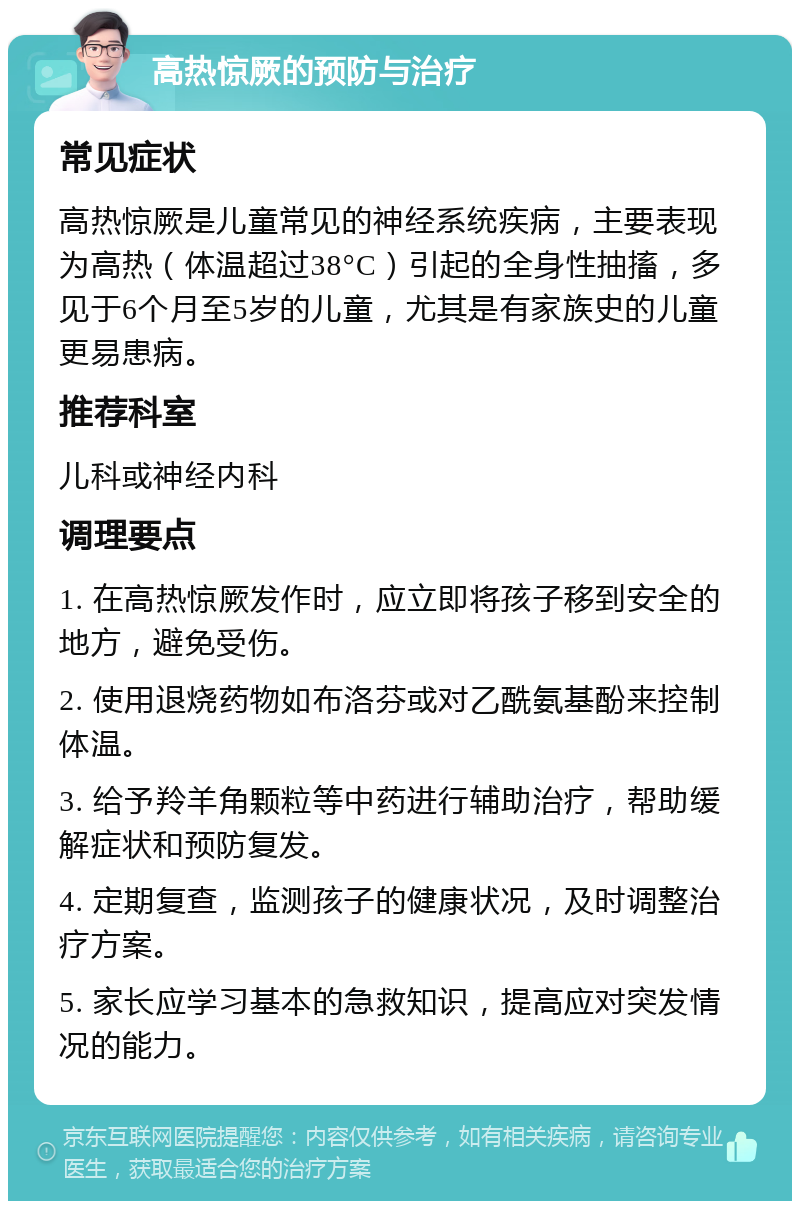 高热惊厥的预防与治疗 常见症状 高热惊厥是儿童常见的神经系统疾病，主要表现为高热（体温超过38°C）引起的全身性抽搐，多见于6个月至5岁的儿童，尤其是有家族史的儿童更易患病。 推荐科室 儿科或神经内科 调理要点 1. 在高热惊厥发作时，应立即将孩子移到安全的地方，避免受伤。 2. 使用退烧药物如布洛芬或对乙酰氨基酚来控制体温。 3. 给予羚羊角颗粒等中药进行辅助治疗，帮助缓解症状和预防复发。 4. 定期复查，监测孩子的健康状况，及时调整治疗方案。 5. 家长应学习基本的急救知识，提高应对突发情况的能力。