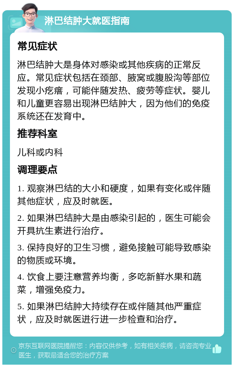 淋巴结肿大就医指南 常见症状 淋巴结肿大是身体对感染或其他疾病的正常反应。常见症状包括在颈部、腋窝或腹股沟等部位发现小疙瘩，可能伴随发热、疲劳等症状。婴儿和儿童更容易出现淋巴结肿大，因为他们的免疫系统还在发育中。 推荐科室 儿科或内科 调理要点 1. 观察淋巴结的大小和硬度，如果有变化或伴随其他症状，应及时就医。 2. 如果淋巴结肿大是由感染引起的，医生可能会开具抗生素进行治疗。 3. 保持良好的卫生习惯，避免接触可能导致感染的物质或环境。 4. 饮食上要注意营养均衡，多吃新鲜水果和蔬菜，增强免疫力。 5. 如果淋巴结肿大持续存在或伴随其他严重症状，应及时就医进行进一步检查和治疗。