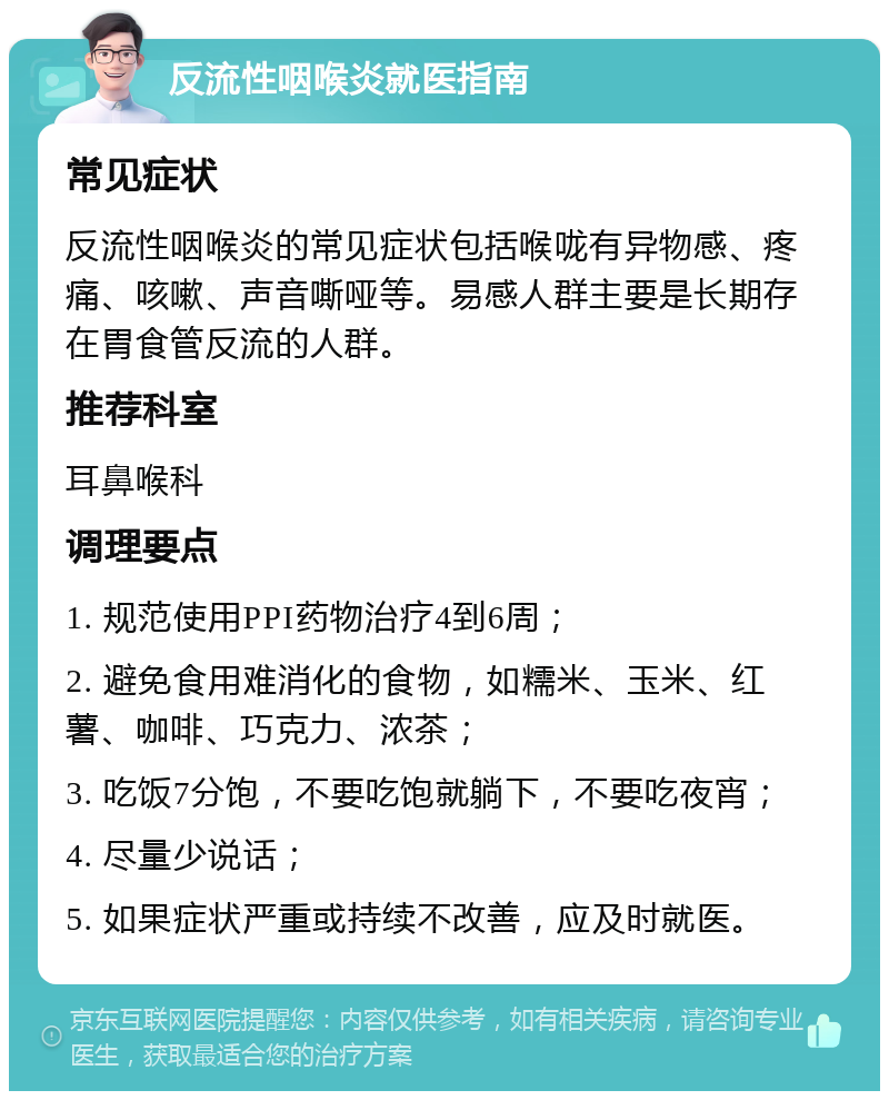 反流性咽喉炎就医指南 常见症状 反流性咽喉炎的常见症状包括喉咙有异物感、疼痛、咳嗽、声音嘶哑等。易感人群主要是长期存在胃食管反流的人群。 推荐科室 耳鼻喉科 调理要点 1. 规范使用PPI药物治疗4到6周； 2. 避免食用难消化的食物，如糯米、玉米、红薯、咖啡、巧克力、浓茶； 3. 吃饭7分饱，不要吃饱就躺下，不要吃夜宵； 4. 尽量少说话； 5. 如果症状严重或持续不改善，应及时就医。