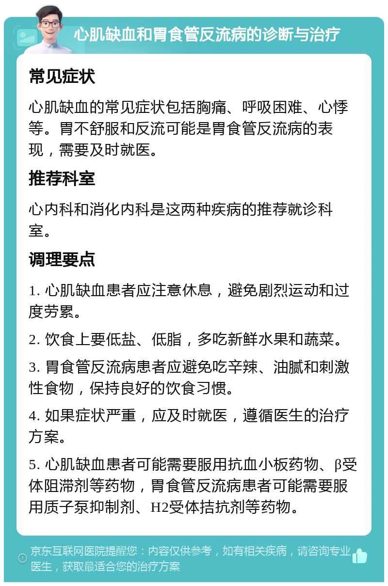 心肌缺血和胃食管反流病的诊断与治疗 常见症状 心肌缺血的常见症状包括胸痛、呼吸困难、心悸等。胃不舒服和反流可能是胃食管反流病的表现，需要及时就医。 推荐科室 心内科和消化内科是这两种疾病的推荐就诊科室。 调理要点 1. 心肌缺血患者应注意休息，避免剧烈运动和过度劳累。 2. 饮食上要低盐、低脂，多吃新鲜水果和蔬菜。 3. 胃食管反流病患者应避免吃辛辣、油腻和刺激性食物，保持良好的饮食习惯。 4. 如果症状严重，应及时就医，遵循医生的治疗方案。 5. 心肌缺血患者可能需要服用抗血小板药物、β受体阻滞剂等药物，胃食管反流病患者可能需要服用质子泵抑制剂、H2受体拮抗剂等药物。