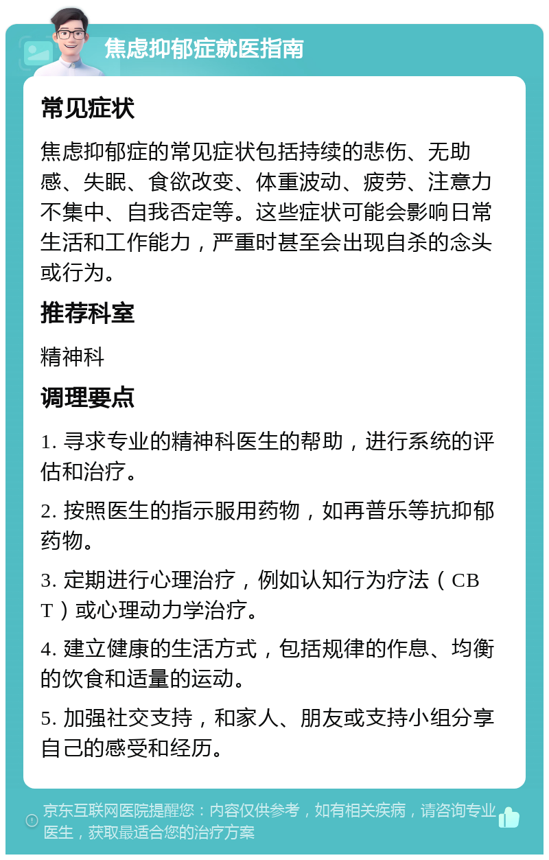 焦虑抑郁症就医指南 常见症状 焦虑抑郁症的常见症状包括持续的悲伤、无助感、失眠、食欲改变、体重波动、疲劳、注意力不集中、自我否定等。这些症状可能会影响日常生活和工作能力，严重时甚至会出现自杀的念头或行为。 推荐科室 精神科 调理要点 1. 寻求专业的精神科医生的帮助，进行系统的评估和治疗。 2. 按照医生的指示服用药物，如再普乐等抗抑郁药物。 3. 定期进行心理治疗，例如认知行为疗法（CBT）或心理动力学治疗。 4. 建立健康的生活方式，包括规律的作息、均衡的饮食和适量的运动。 5. 加强社交支持，和家人、朋友或支持小组分享自己的感受和经历。