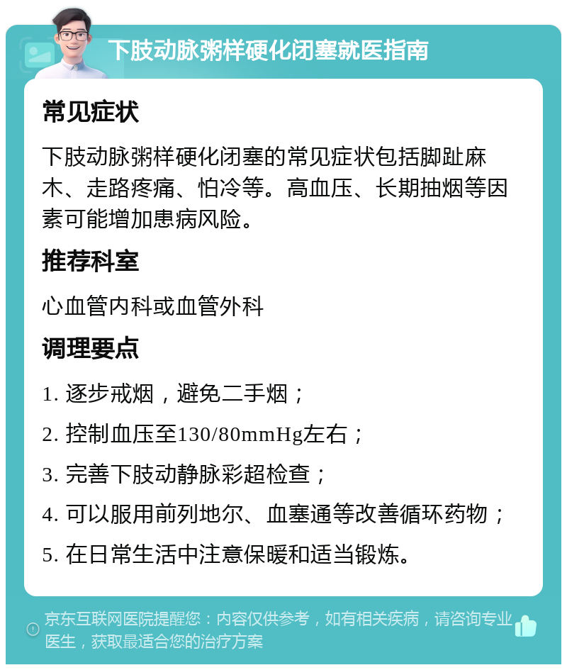 下肢动脉粥样硬化闭塞就医指南 常见症状 下肢动脉粥样硬化闭塞的常见症状包括脚趾麻木、走路疼痛、怕冷等。高血压、长期抽烟等因素可能增加患病风险。 推荐科室 心血管内科或血管外科 调理要点 1. 逐步戒烟，避免二手烟； 2. 控制血压至130/80mmHg左右； 3. 完善下肢动静脉彩超检查； 4. 可以服用前列地尔、血塞通等改善循环药物； 5. 在日常生活中注意保暖和适当锻炼。