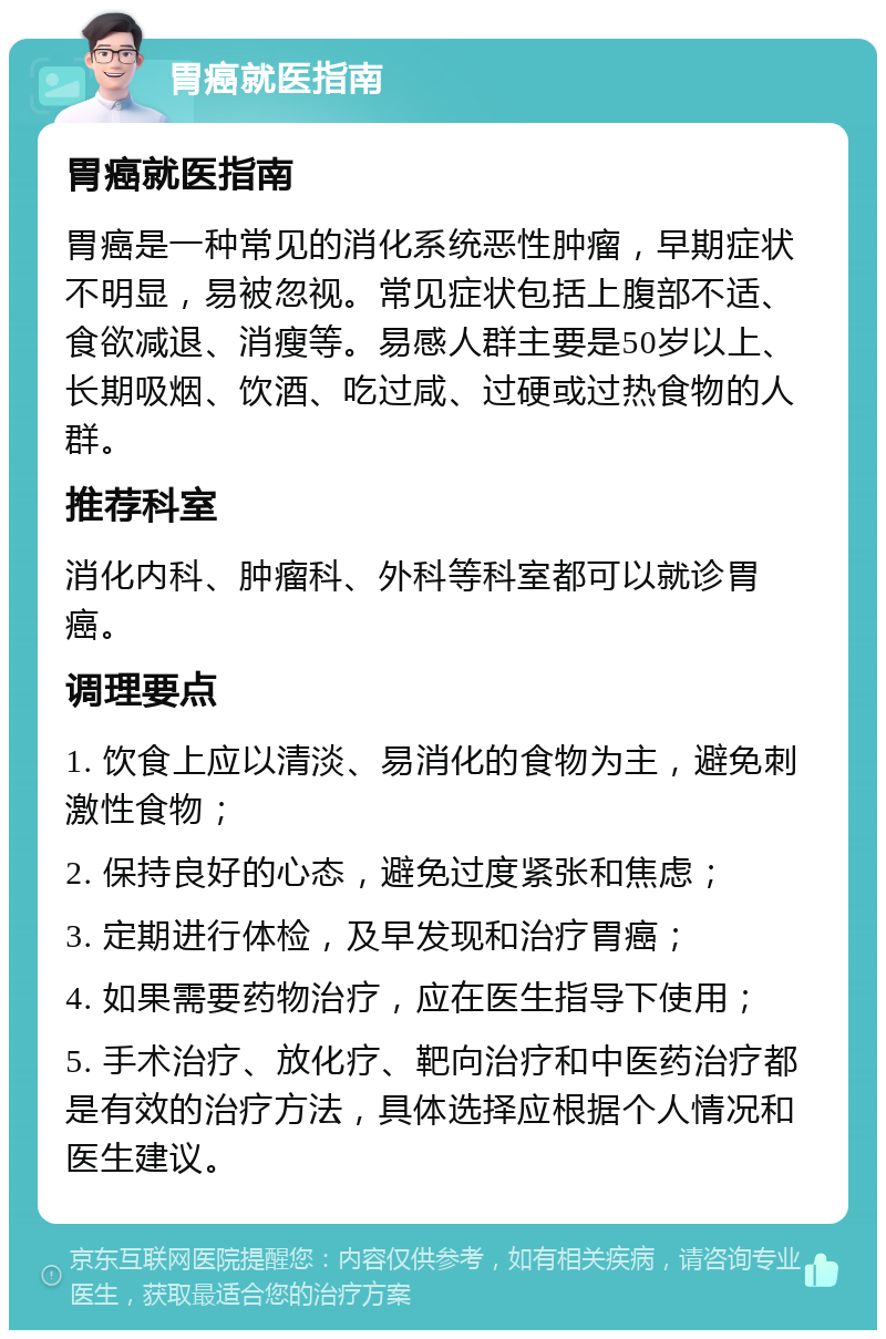 胃癌就医指南 胃癌就医指南 胃癌是一种常见的消化系统恶性肿瘤，早期症状不明显，易被忽视。常见症状包括上腹部不适、食欲减退、消瘦等。易感人群主要是50岁以上、长期吸烟、饮酒、吃过咸、过硬或过热食物的人群。 推荐科室 消化内科、肿瘤科、外科等科室都可以就诊胃癌。 调理要点 1. 饮食上应以清淡、易消化的食物为主，避免刺激性食物； 2. 保持良好的心态，避免过度紧张和焦虑； 3. 定期进行体检，及早发现和治疗胃癌； 4. 如果需要药物治疗，应在医生指导下使用； 5. 手术治疗、放化疗、靶向治疗和中医药治疗都是有效的治疗方法，具体选择应根据个人情况和医生建议。