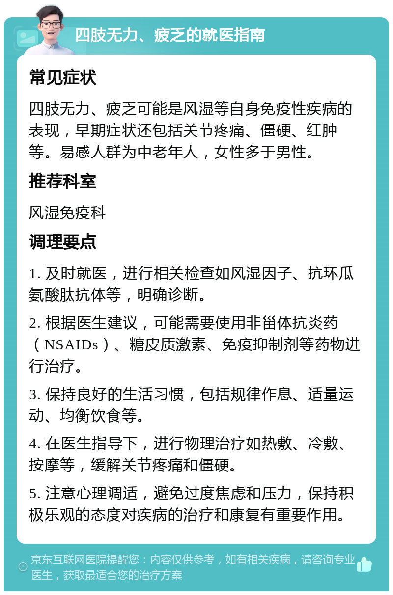 四肢无力、疲乏的就医指南 常见症状 四肢无力、疲乏可能是风湿等自身免疫性疾病的表现，早期症状还包括关节疼痛、僵硬、红肿等。易感人群为中老年人，女性多于男性。 推荐科室 风湿免疫科 调理要点 1. 及时就医，进行相关检查如风湿因子、抗环瓜氨酸肽抗体等，明确诊断。 2. 根据医生建议，可能需要使用非甾体抗炎药（NSAIDs）、糖皮质激素、免疫抑制剂等药物进行治疗。 3. 保持良好的生活习惯，包括规律作息、适量运动、均衡饮食等。 4. 在医生指导下，进行物理治疗如热敷、冷敷、按摩等，缓解关节疼痛和僵硬。 5. 注意心理调适，避免过度焦虑和压力，保持积极乐观的态度对疾病的治疗和康复有重要作用。