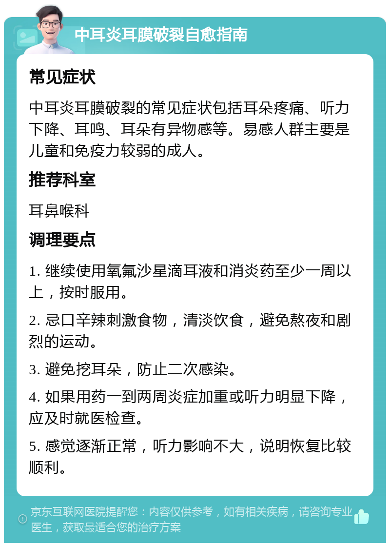 中耳炎耳膜破裂自愈指南 常见症状 中耳炎耳膜破裂的常见症状包括耳朵疼痛、听力下降、耳鸣、耳朵有异物感等。易感人群主要是儿童和免疫力较弱的成人。 推荐科室 耳鼻喉科 调理要点 1. 继续使用氧氟沙星滴耳液和消炎药至少一周以上，按时服用。 2. 忌口辛辣刺激食物，清淡饮食，避免熬夜和剧烈的运动。 3. 避免挖耳朵，防止二次感染。 4. 如果用药一到两周炎症加重或听力明显下降，应及时就医检查。 5. 感觉逐渐正常，听力影响不大，说明恢复比较顺利。