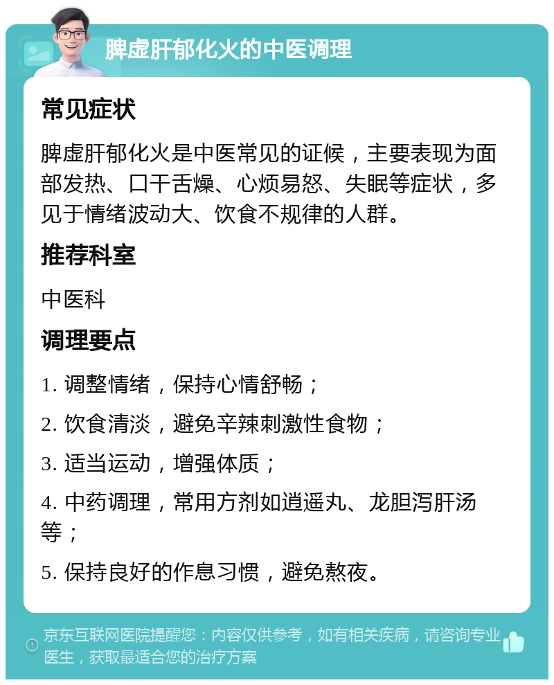 脾虚肝郁化火的中医调理 常见症状 脾虚肝郁化火是中医常见的证候，主要表现为面部发热、口干舌燥、心烦易怒、失眠等症状，多见于情绪波动大、饮食不规律的人群。 推荐科室 中医科 调理要点 1. 调整情绪，保持心情舒畅； 2. 饮食清淡，避免辛辣刺激性食物； 3. 适当运动，增强体质； 4. 中药调理，常用方剂如逍遥丸、龙胆泻肝汤等； 5. 保持良好的作息习惯，避免熬夜。