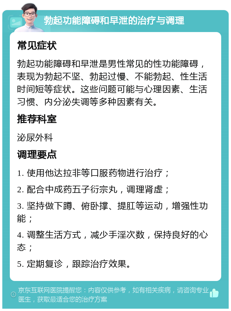 勃起功能障碍和早泄的治疗与调理 常见症状 勃起功能障碍和早泄是男性常见的性功能障碍，表现为勃起不坚、勃起过慢、不能勃起、性生活时间短等症状。这些问题可能与心理因素、生活习惯、内分泌失调等多种因素有关。 推荐科室 泌尿外科 调理要点 1. 使用他达拉非等口服药物进行治疗； 2. 配合中成药五子衍宗丸，调理肾虚； 3. 坚持做下蹲、俯卧撑、提肛等运动，增强性功能； 4. 调整生活方式，减少手淫次数，保持良好的心态； 5. 定期复诊，跟踪治疗效果。