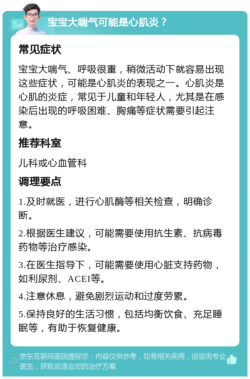 宝宝大喘气可能是心肌炎？ 常见症状 宝宝大喘气、呼吸很重，稍微活动下就容易出现这些症状，可能是心肌炎的表现之一。心肌炎是心肌的炎症，常见于儿童和年轻人，尤其是在感染后出现的呼吸困难、胸痛等症状需要引起注意。 推荐科室 儿科或心血管科 调理要点 1.及时就医，进行心肌酶等相关检查，明确诊断。 2.根据医生建议，可能需要使用抗生素、抗病毒药物等治疗感染。 3.在医生指导下，可能需要使用心脏支持药物，如利尿剂、ACEI等。 4.注意休息，避免剧烈运动和过度劳累。 5.保持良好的生活习惯，包括均衡饮食、充足睡眠等，有助于恢复健康。