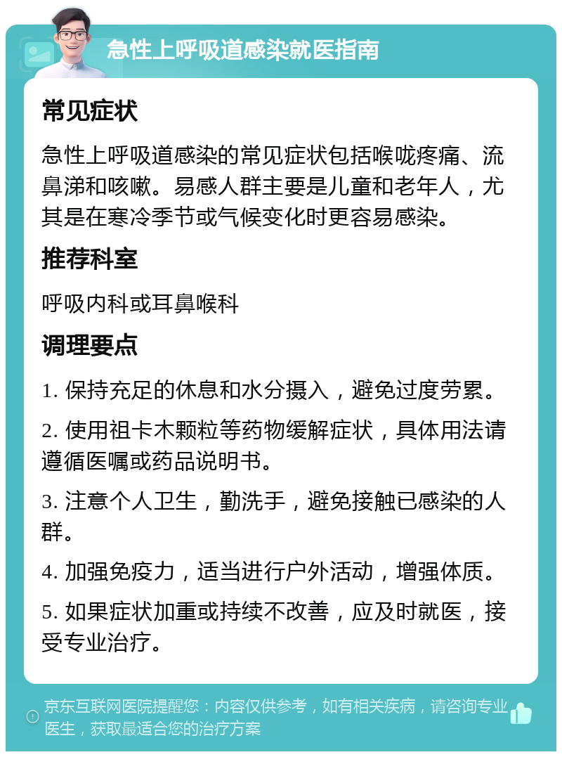 急性上呼吸道感染就医指南 常见症状 急性上呼吸道感染的常见症状包括喉咙疼痛、流鼻涕和咳嗽。易感人群主要是儿童和老年人，尤其是在寒冷季节或气候变化时更容易感染。 推荐科室 呼吸内科或耳鼻喉科 调理要点 1. 保持充足的休息和水分摄入，避免过度劳累。 2. 使用祖卡木颗粒等药物缓解症状，具体用法请遵循医嘱或药品说明书。 3. 注意个人卫生，勤洗手，避免接触已感染的人群。 4. 加强免疫力，适当进行户外活动，增强体质。 5. 如果症状加重或持续不改善，应及时就医，接受专业治疗。