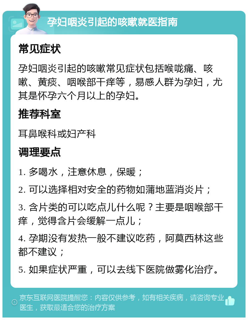 孕妇咽炎引起的咳嗽就医指南 常见症状 孕妇咽炎引起的咳嗽常见症状包括喉咙痛、咳嗽、黄痰、咽喉部干痒等，易感人群为孕妇，尤其是怀孕六个月以上的孕妇。 推荐科室 耳鼻喉科或妇产科 调理要点 1. 多喝水，注意休息，保暖； 2. 可以选择相对安全的药物如蒲地蓝消炎片； 3. 含片类的可以吃点儿什么呢？主要是咽喉部干痒，觉得含片会缓解一点儿； 4. 孕期没有发热一般不建议吃药，阿莫西林这些都不建议； 5. 如果症状严重，可以去线下医院做雾化治疗。