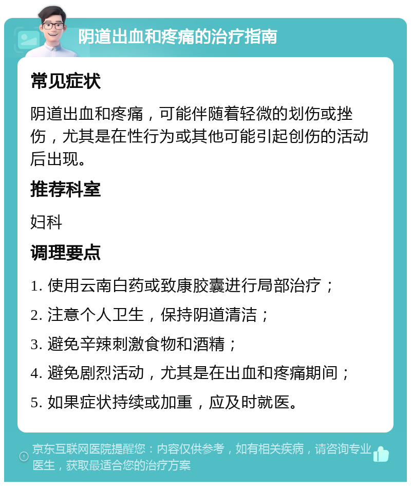 阴道出血和疼痛的治疗指南 常见症状 阴道出血和疼痛，可能伴随着轻微的划伤或挫伤，尤其是在性行为或其他可能引起创伤的活动后出现。 推荐科室 妇科 调理要点 1. 使用云南白药或致康胶囊进行局部治疗； 2. 注意个人卫生，保持阴道清洁； 3. 避免辛辣刺激食物和酒精； 4. 避免剧烈活动，尤其是在出血和疼痛期间； 5. 如果症状持续或加重，应及时就医。